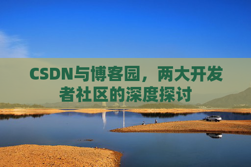 CSDN与博客园,两大开发者社区的深度探讨 CSDN与博客园,两大开发者社区的深度探讨